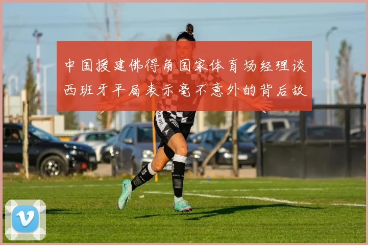 中国援建佛得角国家体育场经理谈西班牙平局表示毫不意外的背后故事