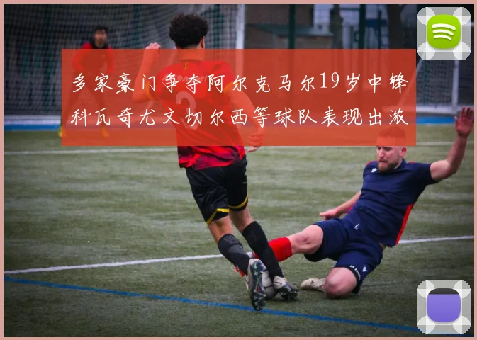 多家豪门争夺阿尔克马尔19岁中锋科瓦奇尤文切尔西等球队表现出浓厚兴趣