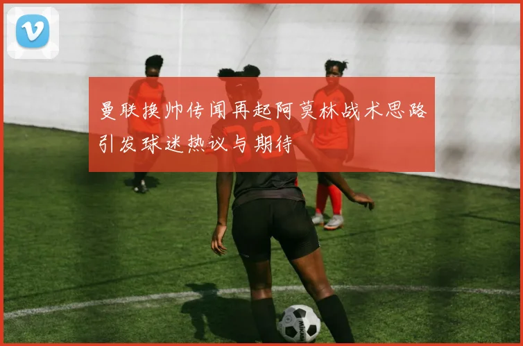 曼联换帅传闻再起阿莫林战术思路引发球迷热议与期待