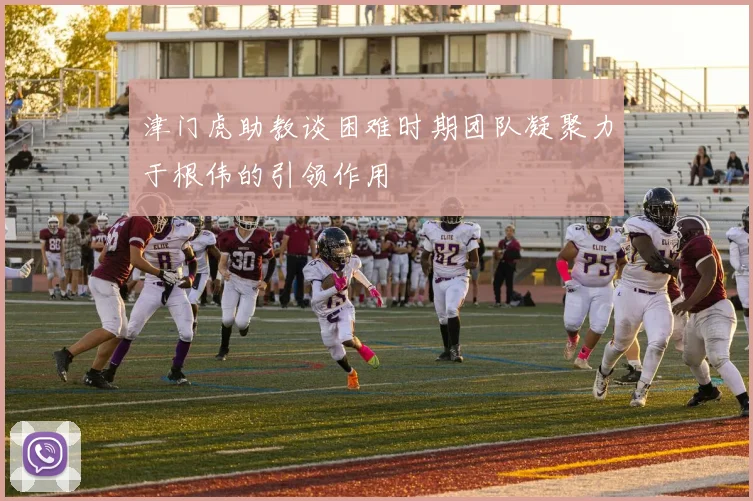 津门虎助教谈困难时期团队凝聚力于根伟的引领作用