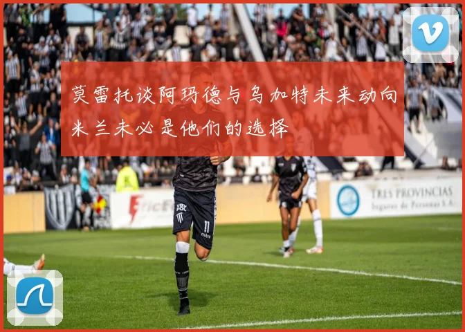 莫雷托谈阿玛德与乌加特未来动向米兰未必是他们的选择