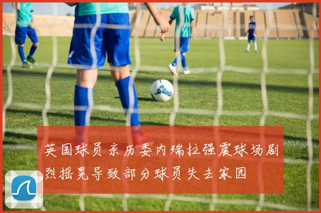 英国球员亲历委内瑞拉强震球场剧烈摇晃导致部分球员失去家园