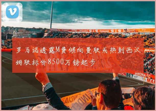 罗马诺透露M费倾向曼联或热刺西汉姆联标价8500万镑起步
