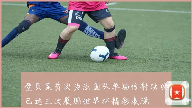登贝莱首次为法国队单场传射助攻已达三次展现世界杯精彩表现