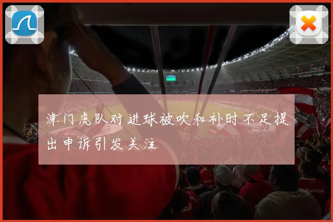 津门虎队对进球被吹和补时不足提出申诉引发关注